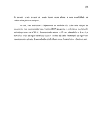 132
de garantir níveis seguros de saúde, talvez possa chegar a uma rentabilidade na
comercialização deste composto.
Por fim, cabe reenfatizar a importância do banheiro seco como uma solução de
saneamento para a comunidade local. Martins (2007) pesquisou os sistemas de esgotamento
sanitário presentes na ACEPSJ. Em seu estudo, o autor verificou a não existência de serviço
público de coleta de esgoto sendo que todos os sistemas de coleta e tratamento de esgoto são
baseados em tecnologias descentralizadas e individuais, como fossas sépticas e banheiro seco.
 