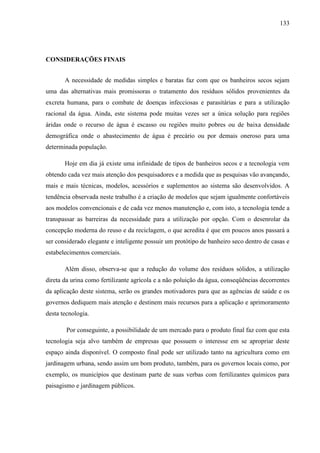 133
CONSIDERAÇÕES FINAIS
A necessidade de medidas simples e baratas faz com que os banheiros secos sejam
uma das alternativas mais promissoras o tratamento dos resíduos sólidos provenientes da
excreta humana, para o combate de doenças infecciosas e parasitárias e para a utilização
racional da água. Ainda, este sistema pode muitas vezes ser a única solução para regiões
áridas onde o recurso de água é escasso ou regiões muito pobres ou de baixa densidade
demográfica onde o abastecimento de água é precário ou por demais oneroso para uma
determinada população.
Hoje em dia já existe uma infinidade de tipos de banheiros secos e a tecnologia vem
obtendo cada vez mais atenção dos pesquisadores e a medida que as pesquisas vão avançando,
mais e mais técnicas, modelos, acessórios e suplementos ao sistema são desenvolvidos. A
tendência observada neste trabalho é a criação de modelos que sejam igualmente confortáveis
aos modelos convencionais e de cada vez menos manutenção e, com isto, a tecnologia tende a
transpassar as barreiras da necessidade para a utilização por opção. Com o desenrolar da
concepção moderna do reuso e da reciclagem, o que acredita é que em poucos anos passará a
ser considerado elegante e inteligente possuir um protótipo de banheiro seco dentro de casas e
estabelecimentos comerciais.
Além disso, observa-se que a redução do volume dos resíduos sólidos, a utilização
direta da urina como fertilizante agrícola e a não poluição da água, conseqüências decorrentes
da aplicação deste sistema, serão os grandes motivadores para que as agências de saúde e os
governos dediquem mais atenção e destinem mais recursos para a aplicação e aprimoramento
desta tecnologia.
Por conseguinte, a possibilidade de um mercado para o produto final faz com que esta
tecnologia seja alvo também de empresas que possuem o interesse em se apropriar deste
espaço ainda disponível. O composto final pode ser utilizado tanto na agricultura como em
jardinagem urbana, sendo assim um bom produto, também, para os governos locais como, por
exemplo, os municípios que destinam parte de suas verbas com fertilizantes químicos para
paisagismo e jardinagem públicos.
 