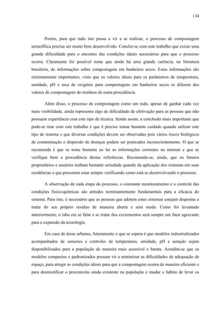 134
Porém, para que tudo isto possa a vir a se realizar, o processo de compostagem
termofílica precisa ser muito bem desenvolvido. Conclui-se com este trabalho que existe uma
grande dificuldade para o encontro das condições ideais necessárias para que o processo
ocorra. Claramente foi possível notar que ainda há uma grande carência, na literatura
brasileira, de informações sobre compostagem em banheiros secos. Estas informações são
extremamente importantes, visto que os valores ideais para os parâmetros de temperatura,
umidade, pH e taxa de oxigênio para compostagens em banheiros secos se diferem dos
valores de compostagens de resíduos de outra procedência.
Além disso, o processo de compostagem como um todo, apesar de ganhar cada vez
mais visibilidade, ainda representa algo de dificuldade de efetivação para as pessoas que não
possuem experiência com este tipo de técnica. Sendo assim, a conclusão mais importante que
pode-se tirar com este trabalho é que é preciso tomar bastante cuidado quando utilizar este
tipo de sistema e que diversas condições devem ser observadas pois vários riscos biológicos
de contaminação e dispersão de doenças podem ser praticados inconscientemente. O que se
recomenda é que se tome bastante ao ler as informações correntes na internet e que se
verifique bem a procedência destas referências. Recomenda-se, ainda, que os futuros
proprietários e usuários tenham bastante seriedade quando da aplicação dos sistemas em suas
residências e que procurem estar sempre verificando como está se desenvolvendo o processo.
A observação de cada etapa do processo, o constante monitoramento e o controle das
condições físico-químicas são atitudes terminantemente fundamentais para a eficácia do
sistema. Para isto, é necessário que as pessoas que adotem estes sistemas estejam dispostas a
tratar do seu próprio resíduo de maneira aberta e sem medo. Como foi levantado
anteriormente, o tabu em se falar e se tratar dos excrementos será sempre um fator agravante
para a expansão da tecnologia.
Em caso de áreas urbanas, futuramente o que se espera é que modelos industrializados
acompanhados de sensores e controles de temperatura, umidade, pH e aeração sejam
disponibilizados para a população de maneira mais acessível e barata. Acredita-se que os
modelos compactos e padronizados possam vir a minimizar as dificuldades de adequação de
espaço, para atingir as condições ideais para que a compostagem ocorra de maneira eficiente e
para desmistificar o preconceito ainda existente na população e mudar o hábito de levar os
 