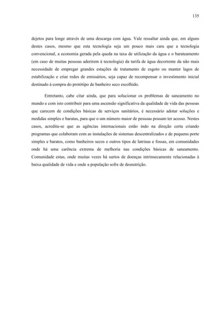 135
dejetos para longe através de uma descarga com água. Vale ressaltar ainda que, em alguns
destes casos, mesmo que esta tecnologia seja um pouco mais cara que a tecnologia
convencional, a economia gerada pela queda na taxa de utilização da água e o barateamento
(em caso de muitas pessoas aderirem à tecnologia) da tarifa de água decorrente da não mais
necessidade de empregar grandes estações de tratamento de esgoto ou manter lagos de
estabilização e criar redes de emissários, seja capaz de recompensar o investimento inicial
destinado à compra do protótipo de banheiro seco escolhido.
Entretanto, cabe citar ainda, que para solucionar os problemas de saneamento no
mundo e com isto contribuir para uma ascensão significativa da qualidade de vida das pessoas
que carecem de condições básicas de serviços sanitários, é necessário adotar soluções e
medidas simples e baratas, para que o um número maior de pessoas possam ter acesso. Nestes
casos, acredita-se que as agências internacionais estão indo na direção certa criando
programas que colaboram com as instalações de sistemas descentralizados e de pequeno porte
simples e baratos, como banheiros secos e outros tipos de latrinas e fossas, em comunidades
onde há uma carência extrema de melhoria nas condições básicas de saneamento.
Comunidade estas, onde muitas vezes há surtos de doenças intrinsecamente relacionadas à
baixa qualidade de vida e onde a população sofre de desnutrição.
 