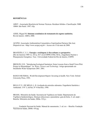 136
REFERÊNCIAS
ABNT - Associação Brasileira de Normas Técnicas. Resíduos Sólidos- Classificação. NBR
10004. São Paulo. 1997. 63p.
AISSE, Miguel M. Sistemas econômicos de tratamento de esgotos sanitários.
Rio de Janeiro: ABES, 2000.
ACEPSJ. Associação Ambientalista Comunitária e Espiritualista Patriarca São José.
Disponível em: <http://www.acepsj.org.br>. Acesso em 13 de maio de 2008.
BRANDÃO, C. E. L. Energia e reciclagem do lixo urbano em perspectiva
[Rio de Janeiro] 1989 vii, 163 p, 29,7 cm (COPPE/UFRJ, M.Sc., Engenharia Nuclear e
Planejamento Energético. Tese - Universidade Federal do Rio de Janeiro, COPPE
BRESLIN, E.D.. “Introducing Ecological Sanitation: Some Lessons from a Small Town Pilot
Project in Moçambique”. In: Water, Science and Technology. Artigo apresentado em
Stockholm Water Symposium 2001. 2001.
BANCO MUNDIAL. World Development Report: Investing in health. New York. Oxford
University Press, 1993.
BELLI, P. F.; DE MELO, L. H. Avaliação de emissões odorantes. Engenharia Sanitária e
Ambiental. 3-Nº 3, Jul/Set, Nº 4 Out/Dez, 1998.
BRASIL. Ministério da Saúde. Secretaria de Vigilância em Saúde. Departamento de
Vigilância Epidemiológica. Doenças infecciosas e parasitárias: guia de bolso. 4. ed. ampl.–
Brasília: Ministério da Saúde, 2004a. 332 p.:
______ Fundação Nacional de Saúde. Manual de saneamento. 3. ed. rev. - Brasília: Fundação
Nacional de Saúde, 2004b. 410 pg.
 