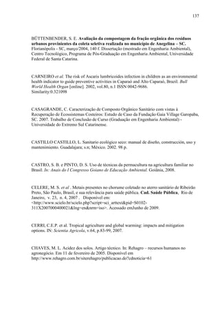 137
BÜTTENBENDER, S. E. Avaliação da compostagem da fração orgânica dos resíduos
urbanos provinientes da coleta seletiva realizada no município de Anegelina – SC.
Florianópolis - SC, março/2004, 140 f. Dissertação (mestrado em Engenharia Ambiental),
Centro Tecnológico, Programa de Pós-Graduação em Engenharia Ambiental, Universidade
Federal de Santa Catarina.
CARNEIRO et al. The risk of Ascaris lumbricoides infection in children as an environmental
health indicator to guide preventive activities in Caparaó and Alto Caparaó, Brazil. Bull
World Health Organ [online]. 2002, vol.80, n.1 ISSN 0042-9686.
Similarity:0.321098
CASAGRANDE, C. Caracterização de Composto Orgânico Sanitário com vistas à
Recuperação de Ecossistemas Costeiros: Estudo de Caso da Fundação Gaia Village Garopaba,
SC. 2007. Trabalho de Conclusão de Curso (Graduação em Engenharia Ambiental) -
Universidade do Extremo Sul Catarinense.
CASTILLO CASTILLO, L. Sanitario ecológico seco: manual de diseño, construcción, uso y
mantenimiento. Guadalajara; s.n; México. 2002. 98 p.
CASTRO, S. B. e PINTO, D. S. Uso de técnicas da permacultura na agricultura familiar no
Brasil. In: Anais do I Congresso Goiano de Educação Ambiental. Goiânia, 2008.
CELERE, M. S. et al . Metais presentes no chorume coletado no aterro sanitário de Ribeirão
Preto, São Paulo, Brasil, e sua relevância para saúde pública. Cad. Saúde Pública, Rio de
Janeiro, v. 23, n. 4, 2007 . Disponível em:
<http://www.scielo.br/scielo.php?script=sci_arttext&pid=S0102-
311X2007000400021&lng=en&nrm=iso>. Acessado emJunho de 2009.
CERRI, C.E.P. et al. Tropical agriculture and global warming: impacts and mitigation
options. IN: Scientia Agricola, v.64, p.83-99, 2007.
CHAVES, M. L. Acidez dos solos. Artigo técnico. In: Rehagro – recursos humanos no
agronegócio. Em 11 de fevereiro de 2005. Disponível em
http://www.rehagro.com.br/siterehagro/publicacao.do?cdnoticia=61
 
