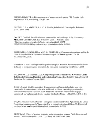 138
CHEREMISINOFF P.N. Biomanagement of wastewater and wastes. PTR Prentice Hall,
Englewood Cliffs, New Jersey, 221 pp. 1994
CLEZAR, C. A. e NOGUEIRA, A. C. R. Ventilação industrial. Florianópolis. Editora da
UFSC. 1999. 298p.
COLLEY, Daniel G. Parasitic diseases: opportunities and challenges in the 21st century.
Mem. Inst. Oswaldo Cruz, Rio de Janeiro, 2009 . Available from
<http://www.scielo.br/scielo.php?script=sci_arttext&pid=S0074-
02762000000700015&lng=en&nrm=iso>. Acessado em Julho de 2009.
CORRENTE, J.E.; NOGUEIRA, M. C. S.; COSTA, B. M. Contrates ortogonais na análise do
controle de volatilização de amônia em compostagem. In: Scielo agrícola. Vol.58
no.2.Piracicaba, 2001.
DAVISON, L. et al. Dealing with nitrogen in subtropical Australia: Seven case studies in the
diffusion of ecotechnological innovation. In: Ecological engineering Vol.28 (no.3). 2006
DEL PORTO, D. e STEINFELD, C. Composting Toilet System Book: A Practical Guide
Pollution to Choosing, Planning, and Maintaining Composting Toilet Systems. Center of
Ecological Prevention. Concord. 2000.
DIAS, L.S. et al. Modelo sustentável de saneamento: edificação de banheiro seco com
capacitação de mão-de-obra e educação ambiental. In: Nutau 2008 - Espaço sustentável:
inovações em edifícios e cidades, 2008, São Paulo. 7 Semiário Internacional: Espaço
sustentável: inovações em edifícios e cidades. São Paulo : Nutau - USP, 2008. v. CD. p. 1-8.
DUQUE, Francisco Arroyo Galván - Ecological Sanitation and Urban Agriculture. In: Urban
Agriculture Magazine, no. 8, Wastewater Use in Urban Agriculture, 2002, p. 39. Disponível
em: http://www.ruaf.org/no8/39-ecos.html. Acesso julho de 2009.
EKINCI et al. Effects of aeration strategies on the composting process: Part I, Experimental
studies. Transactions of the ASAE 47 (5) (2004), pp. 1697–1708. 2004
 