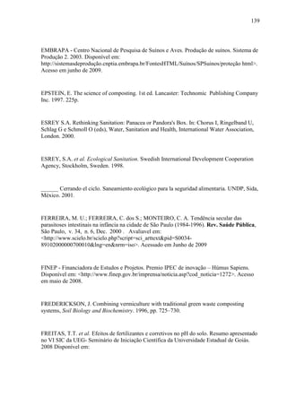 139
EMBRAPA - Centro Nacional de Pesquisa de Suínos e Aves. Produção de suínos. Sistema de
Produção 2. 2003. Disponível em:
http://sistemasdeprodução.cnptia.embrapa.br/FontesHTML/Suínos/SPSuinos/proteção html>.
Acesso em junho de 2009.
EPSTEIN, E. The science of composting. 1st ed. Lancaster: Technomic Publishing Company
Inc. 1997. 225p.
ESREY S.A. Rethinking Sanitation: Panacea or Pandora's Box. In: Chorus I, Ringelband U,
Schlag G e Schmoll O (eds), Water, Sanitation and Health, International Water Association,
London. 2000.
ESREY, S.A. et al. Ecological Sanitation. Swedish International Development Cooperation
Agency, Stockholm, Sweden. 1998.
______ Cerrando el ciclo. Saneamiento ecológico para la seguridad alimentaria. UNDP, Sida,
México. 2001.
FERREIRA, M. U.; FERREIRA, C. dos S.; MONTEIRO, C. A. Tendência secular das
parasitoses intestinais na infância na cidade de São Paulo (1984-1996). Rev. Saúde Pública,
São Paulo, v. 34, n. 6, Dec. 2000 . Avaliavel em:
<http://www.scielo.br/scielo.php?script=sci_arttext&pid=S0034-
89102000000700010&lng=en&nrm=iso>. Acessado em Junho de 2009
FINEP - Financiadora de Estudos e Projetos. Premio IPEC de inovação – Húmus Sapiens.
Disponível em: <http://www.finep.gov.br/imprensa/noticia.asp?cod_noticia=1272>. Acesso
em maio de 2008.
FREDERICKSON, J. Combining vermiculture with traditional green waste composting
systems, Soil Biology and Biochemistry. 1996, pp. 725–730.
FREITAS, T.T. et al. Efeitos de fertilizantes e corretivos no pH do solo. Resumo apresentado
no VI SIC da UEG- Seminário de Iniciação Científica da Universidade Estadual de Goiás.
2008 Disponível em:
 