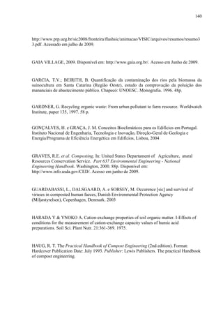 140
http://www.prp.ueg.br/sic2008/fronteira/flashsic/animacao/VISIC/arquivos/resumos/resumo3
3.pdf. Acessado em julho de 2009.
GAIA VILLAGE, 2009. Disponível em: http://www.gaia.org.br/. Acesso em Junho de 2009.
GARCIA, T.V.; BEIRITH, B. Quantificação da contaminação dos rios pela biomassa da
suinocultura em Santa Catarina (Região Oeste), estudo da comprovação da poluição dos
mananciais de abastecimento público. Chapecó: UNOESC. Monografia. 1996. 48p.
GARDNER, G. Recycling organic waste: From urban pollutant to farm resource. Worldwatch
Institute, paper 135, 1997. 58 p.
GONÇALVES, H. e GRAÇA, J. M. Conceitos Bioclimáticos para os Edifícios em Portugal.
Instituto Nacional de Engenharia, Tecnologia e Inovação, Direção-Geral de Geologia e
Energia/Programa de Eficiência Energética em Edifícios, Lisboa, 2004
GRAVES, R.E. et al. Composting. In: United States Departament of Agriculture, atural
Resources Conservation Service. Part 637 Environmental Engineering - National
Engineering Handbook. Washington, 2000. 88p. Disponível em:
http://www.info.usda.gov/CED/. Acesso em junho de 2009.
GUARDABASSI, L., DALSGAARD, A. e SOBSEY, M. Occurence [sic] and survival of
viruses in composted human faeces, Danish Environmental Protection Agency
(Miljøstyrelsen), Copenhagen, Denmark. 2003
HARADA Y & YNOKO A. Cation-exchange properties of soil organic matter. I-Effects of
conditions for the measurement of cation-exchange capacity values of humic acid
preparations. Soil Sci. Plant Nutr. 21:361-369. 1975.
HAUG, R. T. The Practical Handbook of Compost Engineering (2nd edition). Format:
Hardcover Publication Date: July 1993. Publisher: Lewis Publishers. The practical Handbook
of compost engineering.
 