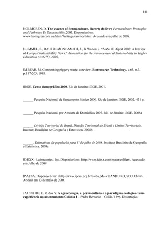 141
HOLMGREN, D. The essence of Permaculture. Recorte do livro Permaculture: Principles
and Pathways To Sustainability.2003. Disponível em:
www.holmgren.com.au/html/Writings/essence.html. Acessado em julho de 2009.
HUMMEL, S., DAUTREMONT-SMITH, J., & Walton, J. “AASHE Digest 2006: A Review
of Campus Sustainability News.” Association for the Advancement of Sustainability in Higher
Education (AASHE), 2007.
IMBEAH, M. Composting piggery waste: a review. Bioresource Technology, v.63, n.3,
p.197-203, 1998.
IBGE. Censo demográfico 2000. Rio de Janeiro: IBGE, 2001.
______ Pesquisa Nacional de Saneamento Básico 2000. Rio de Janeiro: IBGE, 2002. 431 p.
______ Pesquisa Nacional por Amostra de Domicílios 2007. Rio de Janeiro: IBGE, 2008a
______ Divisão Territorial do Brasil. Divisão Territorial do Brasil e Limites Territoriais.
Instituto Brasileiro de Geografia e Estatística. 2008b.
______. Estimativas da população para 1º de julho de 2008. Instituto Brasileiro de Geografia
e Estatística. 2008c
IDEXX - Laboratories, Inc. Disponível em: http://www.idexx.com/water/colilert/. Acessado
em Julho de 2009
IPAESA. Disponível em: <http://www.ipesa.org.br/Saiba_Mais/BANHEIRO_SECO.htm>.
Acesso em 13 de maio de 2008.
JACINTHO, C. R. dos S. A agroecologia, a permacultura e o paradigma ecológico: uma
experiência no assentamento Colônia I – Padre Bernardo – Goiás. 139p. Dissertação
 