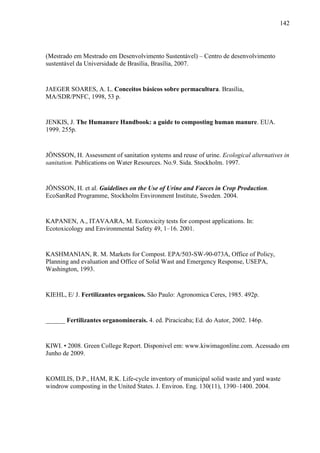 142
(Mestrado em Mestrado em Desenvolvimento Sustentável) – Centro de desenvolvimento
sustentável da Universidade de Brasília, Brasília, 2007.
JAEGER SOARES, A. L. Conceitos básicos sobre permacultura. Brasília,
MA/SDR/PNFC, 1998, 53 p.
JENKIS, J. The Humanure Handbook: a guide to composting human manure. EUA.
1999. 255p.
JÖNSSON, H. Assessment of sanitation systems and reuse of urine. Ecological alternatives in
sanitation. Publications on Water Resources. No.9. Sida. Stockholm. 1997.
JÖNSSON, H. et al. Guidelines on the Use of Urine and Faeces in Crop Production.
EcoSanRed Programme, Stockholm Environment Institute, Sweden. 2004.
KAPANEN, A., ITAVAARA, M. Ecotoxicity tests for compost applications. In:
Ecotoxicology and Environmental Safety 49, 1–16. 2001.
KASHMANIAN, R. M. Markets for Compost. EPA/503-SW-90-073A, Office of Policy,
Planning and evaluation and Office of Solid Wast and Emergency Response, USEPA,
Washington, 1993.
KIEHL, E/ J. Fertilizantes organicos. São Paulo: Agronomica Ceres, 1985. 492p.
______ Fertilizantes organominerais. 4. ed. Piracicaba; Ed. do Autor, 2002. 146p.
KIWI. • 2008. Green College Report. Disponivel em: www.kiwimagonline.com. Acessado em
Junho de 2009.
KOMILIS, D.P., HAM, R.K. Life-cycle inventory of municipal solid waste and yard waste
windrow composting in the United States. J. Environ. Eng. 130(11), 1390–1400. 2004.
 