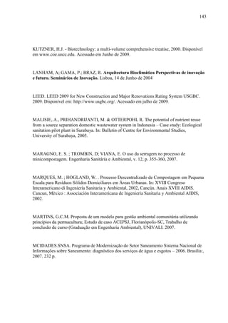 143
KUTZNER, H.J. - Biotechnology: a multi-volume comprehensive treatise, 2000. Disponível
em www.coe.uncc.edu. Acessado em Junho de 2009.
LANHAM, A; GAMA, P.; BRAZ, R. Arquitectura Bioclimática Perspectivas de inovação
e futuro. Seminários de Inovação. Lisboa, 14 de Junho de 2004
LEED. LEED 2009 for New Construction and Major Renovations Rating System USGBC.
2009. Disponível em: http://www.usgbc.org/. Acessado em julho de 2009.
MALISIE, A., PRIHANDRIJANTI, M. & OTTERPOHL R. The potential of nutrient reuse
from a source separation domestic wastewater system in Indonesia – Case study: Ecological
sanitation pilot plant in Surabaya. In: Bulletin of Centre for Environmental Studies,
University of Surabaya, 2005.
MARAGNO, E. S. ; TROMBIN, D; VIANA, E. O uso da serragem no processo de
minicompostagem. Engenharia Sanitária e Ambiental, v. 12, p. 355-360, 2007.
MARQUES, M. ; HOGLAND, W. . Processo Descentralizado de Compostagem em Pequena
Escala para Resíduos Sólidos Domiciliares em Áreas Urbanas. In: XVIII Congreso
Interamericano di Ingeniería Sanitaria y Ambiental, 2002, Cancún. Anais XVIII AIDIS.
Cancun, México : Associación Interamericana de Ingeniería Sanitaria y Ambiental AIDIS,
2002.
MARTINS, G.C.M. Proposta de um modelo para gestão ambiental comunitária utilizando
princípios da permacultura; Estudo de caso ACEPSJ, Florianópolis-SC, Trabalho de
conclusão de curso (Graduação em Engenharia Ambiental), UNIVALI. 2007.
MCIDADES.SNSA. Programa de Modernização do Setor Saneamento Sistema Nacional de
Informações sobre Saneamento: diagnóstico dos serviços de água e esgotos – 2006. Brasília:,
2007. 232 p.
 