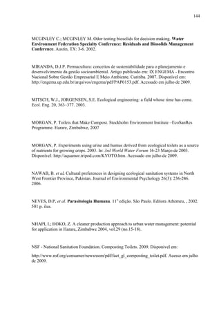 144
MCGINLEY C.; MCGINLEY M. Odor testing biosolids for decision making. Water
Environment Federation Specialty Conference: Residuals and Biosolids Management
Conference. Austin, TX: 3-6. 2002.
MIRANDA, D.J.P. Permacultura: conceitos de sustentabilidade para o planejamento e
desenvolvimento da gestão socioambiental. Artigo publicado em: IX ENGEMA - Encontro
Nacional Sobre Gestão Empresarial E Meio Ambiente. Curitiba. 2007. Disponível em:
http://engema.up.edu.br/arquivos/engema/pdf/PAP0153.pdf. Acessado em julho de 2009.
MITSCH, W.J., JORGENSEN, S.E. Ecological engineering: a field whose time has come.
Ecol. Eng. 20, 363–377. 2003.
MORGAN, P. Toilets that Make Compost. Stockholm Environment Institute –EcoSanRes
Programme. Harare, Zimbabwe, 2007
MORGAN, P. Experiments using urine and humus derived from ecological toilets as a source
of nutrients for growing crops. 2003. In: 3rd World Water Forum 16-23 Março de 2003.
Disponível: http://aquamor.tripod.com/KYOTO.htm. Acessado em julho de 2009.
NAWAB, B. et al. Cultural preferences in designing ecological sanitation systems in North
West Frontier Province, Pakistan. Journal of Environmental Psychology 26(3): 236-246.
2006.
NEVES, D.P, et al. Parasitologia Humana. 11o
edição. São Paulo. Editora Athemeu, , 2002.
501 p. ilus.
NHAPI, I.; HOKO, Z. A cleaner production approach to urban water management: potential
for application in Harare, Zimbabwe 2004, vol.29 (no.15-18).
NSF - National Sanitation Foundation. Composting Toilets. 2009. Disponível em:
http://www.nsf.org/consumer/newsroom/pdf/fact_gl_composting_toilet.pdf. Acesso em julho
de 2009.
 