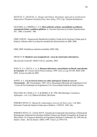 145
OLGYAY, V., OLGYAY, A., Design with Climate, Bioclimatic Approach to Architectural
Regionalism. Princeton University Press, New Jersey, 1973. Cap.: General Introduction.
OLIVEIRA, S. e SIMÕES, C. C.S. Meio ambiente urbano: mortalidade na infância,
saneamento básico e políticas públicas. In: Encontro Nacional de Estudos Populacionais,
XV, 2006, .Caxambú – MG
OMS/ UNICEF - Organización Mundial de la Salud y Fondo de las Naciones Unidas para la
Infancia. Informe sobre la evaluación mundial del abasticimiento en 2000. 2000.
OMS, 2009. Estadísticas sanitarias mundiales 2009.149p.
ORTIZ, P. M. Banheiro seco (compostável) - curso de construções alternativas.
São José do Cerrito/SC: IPAB. P.30-31, setembro. 2003.
PAES, N. A. e SILVA, L. A. A. Doenças infecciosas e parasitárias no Brasil: uma década
de transição. Rev Panam Salud Publica [online]. 1999, vol.6, n.2, pp. 99-109. ISSN 1020-
4989. Acesso em julho de 2009
PAPST, A. L. Uso de Inércia térmica no clima subtropical. Estudo de caso em
Florianópolis – SC. Florianópolis, 1999. 165 p. Dissertação (Mestrado em Engenharia Civil)
– Curso de Pós-Graduação em Engenharia Civil, Universidade Federal de Santa Catarina.
PELCZAR, M.; CHAN, E. C. S. & KRIEG, N. R. 1996. Microbiologia: Conceitos e
Aplicações - vol. I e II. Makron do Brasil, São Paulo.
PEREIRA NETO, J.T. Manual de compostagem: processo de baixo custo. 1 ed. Belo
Horizonte: Fundo das Nações Unidas para a Infância - UNICEF, 1996. 56p.
PEREIRA NETO, J.T., LELIS, M.P.N. Variação da Composição Gravimétrica e Potencial de
Reintegração Ambiental dos Resíduos Sólidos Urbanos por Região Fisiográfica do Estado de
Mias Gerais. In: Congresso Brasileiro de Engenharia Sanitária e Ambiental, 20, 1999, Rio de
Janeiro. Anais... Rio de Janeiro: ABES, 1999. Tema 3, p.1709-1716.
 