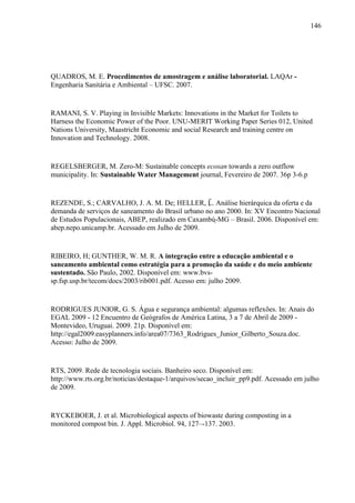 146
QUADROS, M. E. Procedimentos de amostragem e análise laboratorial. LAQAr -
Engenharia Sanitária e Ambiental – UFSC. 2007.
RAMANI, S. V. Playing in Invisible Markets: Innovations in the Market for Toilets to
Harness the Economic Power of the Poor. UNU-MERIT Working Paper Series 012, United
Nations University, Maastricht Economic and social Research and training centre on
Innovation and Technology. 2008.
REGELSBERGER, M. Zero-M: Sustainable concepts ecosan towards a zero outflow
municipality. In: Sustainable Water Management journal, Fevereiro de 2007. 36p 3-6.p
REZENDE, S.; CARVALHO, J. A. M. De; HELLER, L. Análise hierárquica da oferta e da
demanda de serviços de saneamento do Brasil urbano no ano 2000. In: XV Encontro Nacional
de Estudos Populacionais, ABEP, realizado em Caxambú-MG – Brasil. 2006. Disponível em:
abep.nepo.unicamp.br. Acessado em Julho de 2009.
RIBEIRO, H; GUNTHER, W. M. R. A integração entre a educação ambiental e o
saneamento ambiental como estratégia para a promoção da saúde e do meio ambiente
sustentado. São Paulo, 2002. Disponível em: www.bvs-
sp.fsp.usp.br/tecom/docs/2003/rib001.pdf. Acesso em: julho 2009.
RODRIGUES JUNIOR, G. S. Água e segurança ambiental: algumas reflexões. In: Anais do
EGAL 2009 - 12 Encuentro de Geógrafos de América Latina, 3 a 7 de Abril de 2009 -
Montevideo, Uruguai. 2009. 21p. Disponível em:
http://egal2009.easyplanners.info/area07/7363_Rodrigues_Junior_Gilberto_Souza.doc.
Acesso: Julho de 2009.
RTS, 2009. Rede de tecnologia sociais. Banheiro seco. Disponível em:
http://www.rts.org.br/noticias/destaque-1/arquivos/secao_incluir_pp9.pdf. Acessado em julho
de 2009.
RYCKEBOER, J. et al. Microbiological aspects of biowaste during composting in a
monitored compost bin. J. Appl. Microbiol. 94, 127–-137. 2003.
 