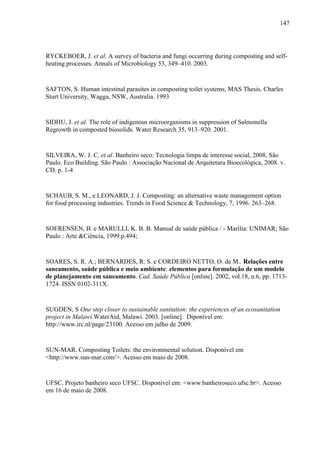 147
RYCKEBOER, J. et al. A survey of bacteria and fungi occurring during composting and self-
heating processes. Annals of Microbiology 53, 349–410. 2003.
SAFTON, S. Human intestinal parasites in composting toilet systems, MAS Thesis. Charles
Sturt University, Wagga, NSW, Australia. 1993
SIDHU, J. et al. The role of indigenous microorganisms in suppression of Salmonella
Regrowth in composted biosolids. Water Research 35, 913–920. 2001.
SILVEIRA, W. J. C. et al. Banheiro seco: Tecnologia limpa de interesse social, 2008, São
Paulo. Eco Building. São Paulo : Associação Nacional de Arquitetura Bioecológica, 2008. v.
CD. p. 1-4
SCHAUB, S. M., e LEONARD, J. J. Composting: an alternative waste management option
for food processing industries. Trends in Food Science & Technology, 7, 1996. 263–268.
SOERENSEN, B. e MARULLI, K. B. B. Manual de saúde pública / - Marília: UNIMAR; São
Paulo : Arte &Ciência, 1999.p.494;
SOARES, S. R. A.; BERNARDES, R. S. e CORDEIRO NETTO, O. de M.. Relações entre
saneamento, saúde pública e meio ambiente: elementos para formulação de um modelo
de planejamento em saneamento. Cad. Saúde Pública [online]. 2002, vol.18, n.6, pp. 1713-
1724. ISSN 0102-311X.
SUGDEN, S One step closer to sustainable sanitation: the experiences of an ecosanitation
project in Malawi.WaterAid, Malawi. 2003. [online]. Diponível em:
http://www.irc.nl/page/23100. Acesso em julho de 2009.
SUN-MAR. Composting Toilets: the environmental solution. Disponível em
<http://www.sun-mar.com/>. Acesso em maio de 2008.
UFSC. Projeto banheiro seco UFSC. Disponível em: <www.banheiroseco.ufsc.br>. Acesso
em 16 de maio de 2008.
 