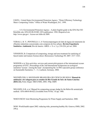 148
USEPA - United States Environmental Protection Agency. “Water Efficiency Technology
Sheet: Composting Toilets.” Office of Water Washington, D.C. 1999.
______ U.S. Environmental Protection Agency . A plain English guide to the EPA Part 503
biosolids rule. EPA/832/R-93/003. EPA publication. 1994. Disponível em:
http://www.epa.gov/. Acesso em Julho de 2009.
VERAS, L. R. V.; POVINELLI. J.; A Vermicompostagem do lodo de lagoas de tratamento de
efluentes industriais consorciadas com composto de lixo urbano. Revista Engenharia
Sanitária e Ambiental, Rio de Janeiro: ABES. v. 9, n. 3, p. 218-224, jul./set. 2004.
VINNERÅS, B. Comparison of composting, storage and urea treatment for sanitizing of
faecal matter and manure Science direct. Bioresource Technology 98. 2007. 3317–3321.
WERNER et al. Key-activities, services and current pilot projects of the international ecosan
programme of GTZ., Proceedings of the 2nd International Symposium on ecological
sanitation "ecosan - closing the loop", incorporating the 1st IWA specialist group conference
on Sustainable Sanitation, 7. - 11, Luebeck, Germany. 2004.
WIETHÖLTER, S. SOCIEDADE BRASILEIRA DE CIENCIA DO SOLO. Manual de
adubação e de calagem para os estados do Rio Grande do Sul e de Santa Catarina
(ROLAS). Porto Alegre: SBCS-NRS, 2004. 394p. ISBN
WILLSON, G.B. et al. Manual for composting sewage sludge by the Beltsville aerated-pile
method. EPA-600/8-80-022 (Available from NTIS). 65 pp. 1980.
WHO/UNICEF Joint Monitoring Programme for Water Supply and Sanitation. 2000.
WHO. World health report 2002: reducing risks, promoting healthy life. Geneva; OMS; 2002.
248 p.
 