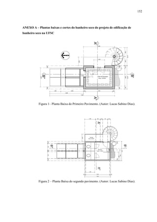 152
ANEXO A – Plantas baixas e cortes do banheiro seco do projeto de edificação de
banheiro seco na UFSC
Figura 1– Planta Baixa do Primeiro Pavimento. (Autor: Lucas Sabino Dias).
Figura 2 – Planta Baixa do segundo pavimento. (Autor: Lucas Sabino Dias).
 