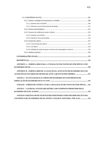 XIX
4.1. A EXPERIÊNCIA NA UFSC.............................................................................................................102
4.2.1. Coletas e medição de temperatura e umidade..................................................................109
4.2.1.1. Banheiro Seco da ACEPSJ............................................................................................................109
4.2.1.2. Banheiros secos do Município de Garopaba...............................................................................111
4.2.2. Exames parasitológicos......................................................................................................111
4.2.3. Exames de coliformes totais e fecais .............................................................................114
4.2.3.1. Banheiro seco ACEPSJ.................................................................................................................114
4.2.3.2. Banheiros secos de Garopaba.....................................................................................................116
4.2.4. Estudo dos odores..............................................................................................................117
4.2.4.1. Concentração dos odores ...........................................................................................................117
4.2.4.2. Júri Móvel ...................................................................................................................................120
4.2.4.3. Medição da vazão dos gases na câmara de compostagem e chaminé .......................................126
4.2.5. Análises químicas...............................................................................................................129
CONSIDERAÇÕES FINAIS......................................................................................................................133
REFERÊNCIAS...........................................................................................................................................136
APENDICE A – FORMULÁRIO PARA A UTILIZAÇÃO NOS TESTES DE JÚRI MÓVEL COM
BANHEIROS SECOS.......................................................................................................................................150
APÊNDICE B – FORMULÁRIO DE AVALIAÇÃO DA ACEITAÇÃO DO BANHEIRO SECO DA
ACEPSJ PELOS USUÁRIOS DO MESMO QUANTO A QUESTÃO DOS ODORES. ............................ 151
ANEXO A – PLANTAS BAIXAS E CORTES DO BANHEIRO SECO DO PROJETO DE
EDIFICAÇÃO DE BANHEIRO SECO NA UFSC ........................................................................................152
ANEXO B – CÓDIGO DE CONDUTA PARA A REALIZAÇÃO DO TESTE DO JÚRI MÓVEL ...154
ANEXO C – LAUDO DA ANÁLISE BIO-QUÍMICA DO COMPOSTO PRODUZIDO PELO
BANHEIRO SECO DA ACEPSJ.....................................................................................................................155
ANEXO D- ESQUEMA DO DUTO DUPLO RECOMENDADO COMO MELHOR OPÇÃO PARA
CHAMINÉS PARA BANHEIROS SECOS. FONTE: CLEZAR E NOGUEIRA, 1999, P.216..................156
 