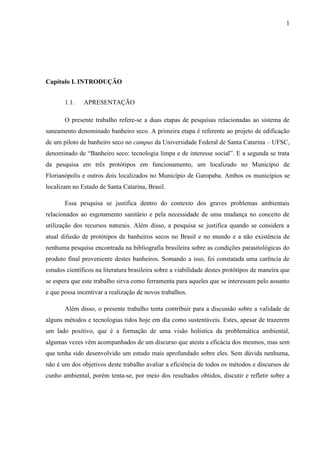 1
Capítulo I. INTRODUÇÃO
1.1. APRESENTAÇÃO
O presente trabalho refere-se a duas etapas de pesquisas relacionadas ao sistema de
saneamento denominado banheiro seco. A primeira etapa é referente ao projeto de edificação
de um piloto de banheiro seco no campus da Universidade Federal de Santa Catarina – UFSC,
denominado de “Banheiro seco: tecnologia limpa e de interesse social”. E a segunda se trata
da pesquisa em três protótipos em funcionamento, um localizado no Município de
Florianópolis e outros dois localizados no Município de Garopaba. Ambos os municípios se
localizam no Estado de Santa Catarina, Brasil.
Essa pesquisa se justifica dentro do contexto dos graves problemas ambientais
relacionados ao esgotamento sanitário e pela necessidade de uma mudança no conceito de
utilização dos recursos naturais. Além disso, a pesquisa se justifica quando se considera a
atual difusão de protótipos de banheiros secos no Brasil e no mundo e a não existência de
nenhuma pesquisa encontrada na bibliografia brasileira sobre as condições parasitológicas do
produto final proveniente destes banheiros. Somando a isso, foi constatada uma carência de
estudos científicos na literatura brasileira sobre a viabilidade destes protótipos de maneira que
se espera que este trabalho sirva como ferramenta para aqueles que se interessam pelo assunto
e que possa incentivar a realização de novos trabalhos.
Além disso, o presente trabalho tenta contribuir para a discussão sobre a validade de
alguns métodos e tecnologias tidos hoje em dia como sustentáveis. Estes, apesar de trazerem
um lado positivo, que é a formação de uma visão holística da problemática ambiental,
algumas vezes vêm acompanhados de um discurso que atesta a eficácia dos mesmos, mas sem
que tenha sido desenvolvido um estudo mais aprofundado sobre eles. Sem dúvida nenhuma,
não é um dos objetivos deste trabalho avaliar a eficiência de todos os métodos e discursos de
cunho ambiental, porém tenta-se, por meio dos resultados obtidos, discutir e refletir sobre a
 