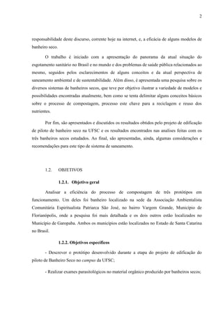 2
responsabilidade deste discurso, corrente hoje na internet, e, a eficácia de alguns modelos de
banheiro seco.
O trabalho é iniciado com a apresentação do panorama da atual situação do
esgotamento sanitário no Brasil e no mundo e dos problemas de saúde pública relacionados ao
mesmo, seguidos pelos esclarecimentos de alguns conceitos e da atual perspectiva de
saneamento ambiental e de sustentabilidade. Além disso, é apresentada uma pesquisa sobre os
diversos sistemas de banheiros secos, que teve por objetivo ilustrar a variedade de modelos e
possibilidades encontradas atualmente, bem como se tenta delimitar alguns conceitos básicos
sobre o processo de compostagem, processo este chave para a reciclagem e reuso dos
nutrientes.
Por fim, são apresentados e discutidos os resultados obtidos pelo projeto de edificação
de piloto de banheiro seco na UFSC e os resultados encontrados nas analises feitas com os
três banheiros secos estudados. Ao final, são apresentadas, ainda, algumas considerações e
recomendações para este tipo de sistema de saneamento.
1.2. OBJETIVOS
1.2.1. Objetivo geral
Analisar a eficiência do processo de compostagem de três protótipos em
funcionamento. Um deles foi banheiro localizado na sede da Associação Ambientalista
Comunitária Espiritualista Patriarca São José, no bairro Vargem Grande, Município de
Florianópolis, onde a pesquisa foi mais detalhada e os dois outros estão localizados no
Município de Garopaba. Ambos os municípios estão localizados no Estado de Santa Catarina
no Brasil.
1.2.2. Objetivos específicos
- Descrever o protótipo desenvolvido durante a etapa do projeto de edificação do
piloto de Banheiro Seco no campus da UFSC;
- Realizar exames parasitológicos no material orgânico produzido por banheiros secos;
 