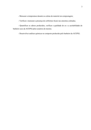 3
- Mensurar a temperatura durante as coletas do material em compostagem;
- Verificar e mensurar a presença de coliformes fecais nas amostras coletadas;
- Quantificar os odores produzidos, verificar a qualidade do ar e a aceitabilidade do
banheiro seco da ACEPSJ pelos usuários do mesmo;
- Desenvolver análises químicas no composto produzido pelo banheiro da ACEPSJ;
 