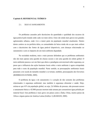 4
Capítulo II. REFERENCIAL TEÓRICO
2.1. ÁGUA E SANEAMENTO
Os problemas causados pelo decréscimo da quantidade e qualidade dos recursos de
água potável pelo mundo estão cada vez mais sérios. Estes são ainda mais graves nos grandes
aglomerados urbanos, onde vive a maior parte da população mundial atualmente. Dentro
destes centros ou na periferia deles, as comunidades de baixa renda são as que mais sofrem
com o decréscimo das fontes de água potável disponíveis, com doenças relacionadas ao
saneamento e com os impactos de um meio ambiente degradado.
Na sociedade moderna, mais e mais pessoas defendem que os problemas ambientais
não são mais apenas uma questão de classes sociais e sim uma questão de ordem global. O
meio ambiente passou a ser um fator que altera o paradigma convencional sobre segurança, ao
passo que a influencia das ações humanas locais sobre o meio ambiente é agora extrapolada
para todo o resto da população mundial. Neste sentido, as preocupações ambientais locais
passaram a ter escala de tamanho mundial e se tornam, também, preocupações dos Governos
(RODRIGUES JUNIOR, 2009).
O problema da água e do saneamento é o coração de não somente dos problemas
relacionados à segurança ambiental, mas também à segurança alimentar e saúde. Hoje,
estima-se que 41% da população global, ou seja, 2,6 bilhões de pessoas, não possuam acesso
a saneamento básico e 42.000 pessoas morrem toda semana por consumirem água poluída por
material fecal. Este problema é mais grave em países como a Índia, China, muitos países da
África e alguns países da América Latina (Gráfico 1) (RAMANI, 2008).
 