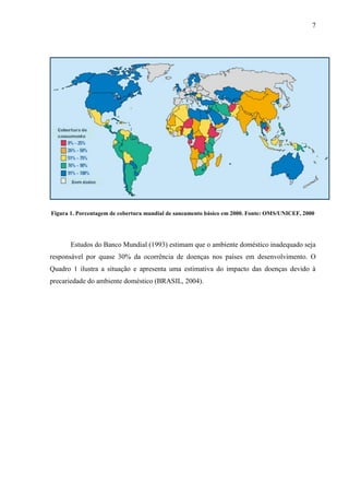7
Figura 1. Porcentagem de cobertura mundial de saneamento básico em 2000. Fonte: OMS/UNICEF, 2000
Estudos do Banco Mundial (1993) estimam que o ambiente doméstico inadequado seja
responsável por quase 30% da ocorrência de doenças nos países em desenvolvimento. O
Quadro 1 ilustra a situação e apresenta uma estimativa do impacto das doenças devido à
precariedade do ambiente doméstico (BRASIL, 2004).
 