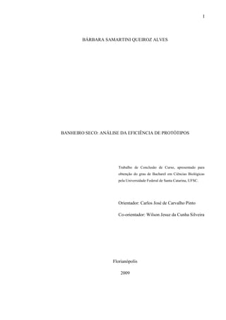 I
BÁRBARA SAMARTINI QUEIROZ ALVES
BANHEIRO SECO: ANÁLISE DA EFICIÊNCIA DE PROTÓTIPOS
Trabalho de Conclusão de Curso, apresentado para
obtenção do grau de Bacharel em Ciências Biológicas
pela Universidade Federal de Santa Catarina, UFSC.
Orientador: Carlos José de Carvalho Pinto
Co-orientador: Wilson Jesuz da Cunha Silveira
Florianópolis
2009
 
