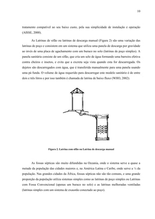 10
tratamento compatível ao seu baixo custo, pela sua simplicidade de instalação e operação
(AISSE, 2000).
As Latrinas de sifão ou latrinas de descarga manual (Figura 2) são uma variação das
latrinas de poço e consistem em um sistema que utiliza uma panela de descarga por gravidade
ao invés de uma placa de agachamento com um buraco no solo (latrinas de poço simples). A
panela sanitária consiste de um sifão, que cria um selo de água formando uma barreira efetiva
contra cheiros e insetos, e evita que a excreta seja vista quando esta for descarregada. Os
dejetos são descarregados com água, que é transferida manualmente para uma panela usando
uma pá funda. O volume de água requerido para descarregar este modelo sanitário é de entre
dois e três litros e por isso também é chamada de latrina de baixo fluxo (WHO, 2002).
Figura 2. Latrina com sifão ou Latrina de descarga manual
As fossas sépticas são muito difundidas na Oceania, onde o sistema serve a quase a
metade da população das cidades maiores e, na América Latina e Caribe, onde serve a ¼ da
população. Nas grandes cidades da África, fossas sépticas não são tão comuns, e uma grande
proporção da população utiliza sistemas simples como as latrinas de poço simples ou Latrinas
com Fossa Convencional (apenas um buraco no solo) e as latrinas melhoradas ventiladas
(latrinas simples com um sistema de exaustão conectado ao poço).
 