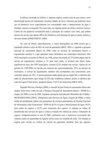 11
Conforme mostrado no Gráfico 3, algumas regiões contam mais do que outras a uma
determinada técnica de saneamento. Existem cidades da Ásia e Oceania que poderiam fazer
uso de banheiros secos especialmente em comunidades onde o abastecimento de água é
limitado, oneroso ou irregular. Por outro lado, em algumas partes da África, América Latina e
Caribe há um potencial inexplorado para a utilização de Latrinas com sifão, que podem
prestar um serviço que apenas difere dos banheiros com descarga de água no ponto estético e
são mais baratos (OMS/UNICEF, 2000).
No caso do Brasil, especificamente, o censo demográfico de 2000 mostra que a
população urbana é cerca de 80% do total da população (IBGE, 2001) e, segundo a pesquisa
nacional de saneamento Básico de 2000, entre os serviços de saneamento básico, o
esgotamento sanitário é o que apresenta maior deficiência nos municípios brasileiros. Dos
4425 municípios existentes no Brasil, em 1989, menos da metade (47,3%) tinha algum tipo de
serviço de esgotamento sanitário e, 11 anos mais tarde, os avanços não foram muito
significativos, pois, dos 5507 municípios, somente 52,2% tinham este serviço. Apesar de, no
período de 1989-2000, ter havido um aumento de, aproximadamente, 24% no número de
municípios, o serviço de esgotamento sanitário não acompanhou este crescimento, pois
aumentou apenas em 10%. A mesma pesquisa ainda aponta que na região Sul, a cobertura das
redes de abastecimento água atinge 92,35% das residências urbanas, porém a cobertura das
redes de esgoto é bem menor, atingindo apenas 33,81% dos domicílios (IBGE 2002).
Segundo Oliveira e Simões (2006), a situação do país frente ao saneamento básico não
mudou muito entre a data em que a Pesquisa Nacional de Saneamento Básico - PNSB foi a
campo, em 2000 e o ano de 2006. Segundo a pesquisa realizada pelo Ministério das Cidades -
MCIDADES.SNSA (2007), (Diagnóstico dos Serviços de Água e Esgoto de 2006), o índice
médio de atendimento urbano dos prestadores de serviços participantes do Sistema Nacional
de Informações sobre Saneamento - SNIS foi de 93,1% para o abastecimento de água, 48,3%
para coleta de esgotos e 32,2% para tratamento dos esgotos. A redução no índice de
atendimento dos serviços de água e a baixa evolução dos índices de coleta e tratamento de
esgotos, comparativamente ao ano de 2005, contrastam com o expressivo crescimento dos
sistemas, tanto em quantidade de ligações ativas como em extensão de redes. Tal situação se
explica pela revisão no critério de cálculo da população atendida, feita por algumas
 
