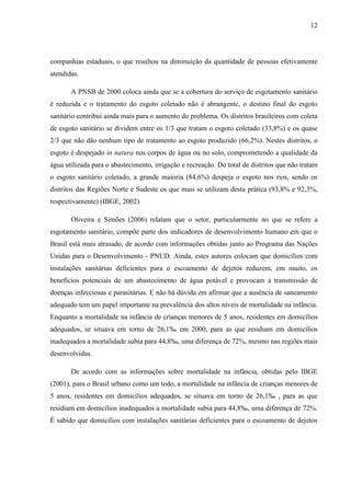 12
companhias estaduais, o que resultou na diminuição da quantidade de pessoas efetivamente
atendidas.
A PNSB de 2000 coloca ainda que se a cobertura do serviço de esgotamento sanitário
é reduzida e o tratamento do esgoto coletado não é abrangente, o destino final do esgoto
sanitário contribui ainda mais para o aumento do problema. Os distritos brasileiros com coleta
de esgoto sanitário se dividem entre os 1/3 que tratam o esgoto coletado (33,8%) e os quase
2/3 que não dão nenhum tipo de tratamento ao esgoto produzido (66,2%). Nestes distritos, o
esgoto é despejado in natura nos corpos de água ou no solo, comprometendo a qualidade da
água utilizada para o abastecimento, irrigação e recreação. Do total de distritos que não tratam
o esgoto sanitário coletado, a grande maioria (84,6%) despeja o esgoto nos rios, sendo os
distritos das Regiões Norte e Sudeste os que mais se utilizam desta prática (93,8% e 92,3%,
respectivamente) (IBGE, 2002).
Oliveira e Simões (2006) relatam que o setor, particularmente no que se refere a
esgotamento sanitário, compõe parte dos indicadores de desenvolvimento humano em que o
Brasil está mais atrasado, de acordo com informações obtidas junto ao Programa das Nações
Unidas para o Desenvolvimento - PNUD. Ainda, estes autores colocam que domicílios com
instalações sanitárias deficientes para o escoamento de dejetos reduzem, em muito, os
benefícios potenciais de um abastecimento de água potável e provocam a transmissão de
doenças infecciosas e parasitárias. E não há dúvida em afirmar que a ausência de saneamento
adequado tem um papel importante na prevalência dos altos níveis de mortalidade na infância.
Enquanto a mortalidade na infância de crianças menores de 5 anos, residentes em domicílios
adequados, se situava em torno de 26,1‰ em 2000, para as que residiam em domicílios
inadequados a mortalidade subia para 44,8‰, uma diferença de 72%, mesmo nas regiões mais
desenvolvidas.
De acordo com as informações sobre mortalidade na infância, obtidas pelo IBGE
(2001), para o Brasil urbano como um todo, a mortalidade na infância de crianças menores de
5 anos, residentes em domicílios adequados, se situava em torno de 26,1‰ , para as que
residiam em domicílios inadequados a mortalidade subia para 44,8‰, uma diferença de 72%.
É sabido que domicílios com instalações sanitárias deficientes para o escoamento de dejetos
 