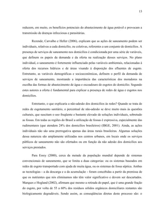 13
reduzem, em muito, os benefícios potenciais do abastecimento de água potável e provocam a
transmissão de doenças infecciosas e parasitárias.
Rezende, Carvalho e Heller (2006), explicam que as ações de saneamento podem ser
individuais, relativas a cada domicílio, ou coletivas, referentes a um conjunto de domicílios. A
presença de serviços de saneamento nos domicílios é condicionada por uma série de variáveis,
que definem os papeis da demanda e da oferta na realização desses serviços. No plano
individual, o saneamento é fortemente influenciado pelas variáveis ambientais, relacionadas à
oferta dos recursos hídricos e de áreas visando à disposição dos efluentes de esgoto.
Entretanto, as variáveis demográficas e socioeconômicas, definem o perfil da demanda de
serviços de saneamento, mostrando a importância das características dos moradores na
escolha das formas de abastecimento de água e escoadouro de esgotos do domicílio. Segundo
estes autores a oferta é fundamental para explicar a presença de redes de água e esgotos nos
domicílios.
Entretanto, o que explicaria a não-adesão dos domicílios às redes? Quando se trata de
redes de esgotamento sanitário, o percentual de não-adesão se deve muito mais às questões
culturais, que suscitam o uso freqüente e bastante elevado de soluções individuais, sobretudo
as fossas. Em todas as regiões do Brasil a utilização de fossas é expressiva, especialmente das
rudimentares (que atendem 24% dos domicílios brasileiros) (IBGE, 2001). Ainda, as ações
individuais não são uma prerrogativa apenas das áreas rurais brasileiras. Algumas soluções
dessa natureza são amplamente utilizadas nos centros urbanos, em locais onde os serviços
públicos de saneamento não são ofertados ou em função da não adesão dos domicílios aos
serviços prestados.
Para Esrey (2000), cerca da metade da população mundial depende de sistemas
convencionais de saneamento, que se limita a duas categorias: ou os sistemas baseados em
redes de esgoto transportado com ajuda de muita água, ou os sistemas de fossa séptica. Ambas
as tecnologias - a da descarga e a da acumulação - foram concebidas a partir da premissa de
que os nutrientes que nós eliminamos não têm valor significativo e devem ser descartados.
Marques e Hogland (2002), afirmam que mesmo a retirada do papel, que é uma grande fração
do esgoto, por volta de 55 a 60% dos resíduos sólidos orgânicos domiciliares restantes são
biologicamente degradáveis. Sendo assim, as conseqüências diretas deste processo são: o
 