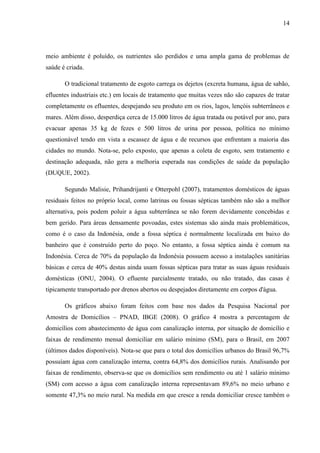 14
meio ambiente é poluído, os nutrientes são perdidos e uma ampla gama de problemas de
saúde é criada.
O tradicional tratamento de esgoto carrega os dejetos (excreta humana, água de sabão,
efluentes industriais etc.) em locais de tratamento que muitas vezes não são capazes de tratar
completamente os efluentes, despejando seu produto em os rios, lagos, lençóis subterrâneos e
mares. Além disso, desperdiça cerca de 15.000 litros de água tratada ou potável por ano, para
evacuar apenas 35 kg de fezes e 500 litros de urina por pessoa, política no mínimo
questionável tendo em vista a escassez de água e de recursos que enfrentam a maioria das
cidades no mundo. Nota-se, pelo exposto, que apenas a coleta de esgoto, sem tratamento e
destinação adequada, não gera a melhoria esperada nas condições de saúde da população
(DUQUE, 2002).
Segundo Malisie, Prihandrijanti e Otterpohl (2007), tratamentos domésticos de águas
residuais feitos no próprio local, como latrinas ou fossas sépticas também não são a melhor
alternativa, pois podem poluir a água subterrânea se não forem devidamente concebidas e
bem gerido. Para áreas densamente povoadas, estes sistemas são ainda mais problemáticos,
como é o caso da Indonésia, onde a fossa séptica é normalmente localizada em baixo do
banheiro que é construído perto do poço. No entanto, a fossa séptica ainda é comum na
Indonésia. Cerca de 70% da população da Indonésia possuem acesso a instalações sanitárias
básicas e cerca de 40% destas ainda usam fossas sépticas para tratar as suas águas residuais
domésticas (ONU, 2004). O efluente parcialmente tratado, ou não tratado, das casas é
tipicamente transportado por drenos abertos ou despejados diretamente em corpos d'água.
Os gráficos abaixo foram feitos com base nos dados da Pesquisa Nacional por
Amostra de Domicílios – PNAD, IBGE (2008). O gráfico 4 mostra a percentagem de
domicílios com abastecimento de água com canalização interna, por situação de domicílio e
faixas de rendimento mensal domiciliar em salário mínimo (SM), para o Brasil, em 2007
(últimos dados disponíveis). Nota-se que para o total dos domicílios urbanos do Brasil 96,7%
possuíam água com canalização interna, contra 64,8% dos domicílios rurais. Analisando por
faixas de rendimento, observa-se que os domicílios sem rendimento ou até 1 salário mínimo
(SM) com acesso a água com canalização interna representavam 89,6% no meio urbano e
somente 47,3% no meio rural. Na medida em que cresce a renda domiciliar cresce também o
 