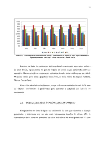 18
Gráfico 7. Percentagem de domicílios com acesso à rede coletora de esgoto ou fossa séptica no Brasil e
regiões brasileiras: 2001-2007. Fonte: PNAD 2007, Sidra, IBGE
Portanto, os dados do saneamento básico no Brasil mostram que houve certa melhora
na atual década, especialmente no que diz respeito ao acesso à água canalizada dentro do
domicílio. Mas em relação ao esgotamento sanitário a situação ainda está longe de ser a ideal.
O quadro é mais grave entre a população mais pobre, do meio rural e das regiões Nordeste,
Norte e Centro-Oeste.
Estas cifras são ainda mais chocantes porque refletem os resultados de mais de 20 anos
de esforços concentrados e promovidos para aumentar a cobertura dos serviços de
saneamento.
2.2. DOENÇAS LIGADAS À CARÊNCIA DE SANEAMENTO
Este problema em torno da água e do saneamento faz com que o combate às doenças
parasitárias e infecciosas seja um dos mais interessantes desafios do século XXI. A
contaminação fecal é um dos problemas de saúde mais sérios em países pobres que faz com
 