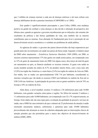 19
que 3 milhões de crianças morram a cada ano de doenças entéricas e até mais sofram com
doenças debilitantes devido a parasitas intestinais (CARNEIRO et al. 2002).
Este quadro é significativamente preocupante e, para Colley (2000), uma mudança
positiva na gestão do combate a estas doenças se deu devido à alteração da perspectiva dos
últimos anos, quando as agencias e governos reconheceram que as infecções, não somente são
resultantes da pobreza e das baixas qualidades de vida, mas também são as maiores
contribuintes para as mesmas. Essa alteração foi fundamental para levar à promoção de um
desenvolvimento social e econômico e o combate aos problemas de saúde pública.
As agências de saúde e o governo dos países desenvolvidos são hoje responsáveis por
grande parte dos investimentos em saúde nos países de baixa renda. Segundo o relatório anual
da OMS sobre saneamento – Estadísticas Sanitarias Mundiales 2009 (2009), em 2006, os
recursos externos representaram 17% dos gastos em saúde nestes países, em comparação com
os 12% do gasto de saneamento totais em 2000. Em alguns casos, dois terços do total de gasto
em saneamento no país, se financia mediante os recursos externos. O gasto com saúde na
escala mundial acendeu da ordem de 8,7% do produto interno bruto, com a taxa mais alta
(12,8%) na região das Américas e o mais baixo (3,4%) na região do sudeste da Ásia em 2006.
Em média, isto se traduz em aproximadamente US$ 716 por habitante, considerando as
enormes variações que vão desde os escassos US$31 por habitante no sudeste da Ásia até os
US$ 2.636 nas Américas. A participação do governo com os gastos sanitários varia de 76% na
Europa a 34% no sudeste da Ásia.
Além disso, a nível mundial, existem 13 médicos e 28 enfermeiras para cada 10.000
habitantes, com grandes variações entre países e regiões. Na África há somente 2 médicos e
11 enfermeiras para cada 10.000 habitantes, em comparação com 32 e 79, respectivamente, na
Europa. Estes dados não são uma regra para a avaliação da qualidade de pessoal e serviços de
saúde, mas a OMS faz uma estimativa de que o número de 23 profissionais de atenção à saúde
(incluindo unicamente médicos, enfermeiras e parteiras) para cada 10.000 habitantes
provavelmente não alcançam as taxas de cobertura adequadas para as intervenções chaves de
atenção primária que são prioritárias para o marco dos objetivos de desenvolvimento do
milênio (OMS, 2009).
 
