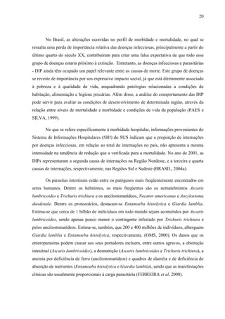20
No Brasil, as alterações ocorridas no perfil de morbidade e mortalidade, no qual se
ressalta uma perda de importância relativa das doenças infecciosas, principalmente a partir do
último quarto do século XX, contribuíram para criar uma falsa expectativa de que todo esse
grupo de doenças estaria próximo à extinção. Entretanto, as doenças infecciosas e parasitárias
- DIP ainda têm ocupado um papel relevante entre as causas de morte. Este grupo de doenças
se reveste de importância por seu expressivo impacto social, já que está diretamente associado
à pobreza e à qualidade de vida, enquadrando patologias relacionadas a condições de
habitação, alimentação e higiene precárias. Além disso, a análise do comportamento das DIP
pode servir para avaliar as condições de desenvolvimento de determinada região, através da
relação entre níveis de mortalidade e morbidade e condições de vida da população (PAES e
SILVA, 1999).
No que se refere especificamente à morbidade hospitalar, informações provenientes do
Sistema de Informações Hospitalares (SIH) do SUS indicam que a proporção de internações
por doenças infecciosas, em relação ao total de internações no país, não apresenta a mesma
intensidade na tendência de redução que a verificada para a mortalidade. No ano de 2001, as
DIPs representaram a segunda causa de internações na Região Nordeste, e a terceira e quarta
causas de internações, respectivamente, nas Regiões Sul e Sudeste (BRASIL, 2004a).
Os parasitas intestinais estão entre os patógenos mais freqüentemente encontrados em
seres humanos. Dentre os helmintos, os mais freqüentes são os nematelmintos Ascaris
lumbricoides e Trichuris trichiura e os ancilostomatídeos, Necator americanus e Ancylostoma
duodenale. Dentre os protozoários, destacam-se Entamoeba histolytica e Giardia lamblia.
Estima-se que cerca de 1 bilhão de indivíduos em todo mundo sejam acometidos por Ascaris
lumbricoides, sendo apenas pouco menor o contingente infestado por Trichuris trichiura e
pelos ancilostomatídeos. Estima-se, também, que 200 e 400 milhões de indivíduos, alberguem
Giardia lamblia e Entamoeba histolytica, respectivamente. (OMS, 2000). Os danos que os
enteroparasitas podem causar aos seus portadores incluem, entre outros agravos, a obstrução
intestinal (Ascaris lumbricoides), a desnutrição (Ascaris lumbricoides e Trichuris trichiura), a
anemia por deficiência de ferro (ancilostomatídeos) e quadros de diarréia e de deficiência de
absorção de nutrientes (Entamoeba histolytica e Giardia lamblia), sendo que as manifestações
clínicas são usualmente proporcionais à carga parasitária (FERREIRA et al, 2000).
 