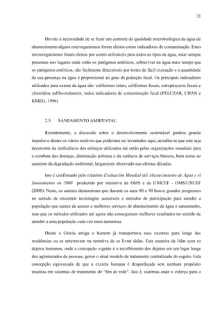 21
Devido à necessidade de se fazer um controle da qualidade microbiológica da água de
abastecimento alguns microrganismos foram eleitos como indicadores de contaminação. Estes
microorganismos foram eleitos por serem utilizáveis para todos os tipos de água, estar sempre
presentes nos lugares onde estão os patógenos entéricos, sobreviver na água mais tempo que
os patógenos entéricos, são facilmente detectáveis por testes de fácil execução e a quantidade
da sua presença na água é proporcional ao grau de poluição fecal. Os principais indicadores
utilizados para exame da água são: coliformes totais, coliformes fecais, estreptococos fecais e
clostrídios sulfito-redutores, todos indicadores de contaminação fecal (PELCZAR, CHAN e
KRIEG, 1996)
2.3. SANEAMENTO AMBIENTAL
Recentemente, a discussão sobre o desenvolvimento sustentável ganhou grande
impulso e dentre os vários motivos que poderiam ser levantados aqui, acredita-se que este seja
decorrente da ineficiência dos esforços utilizados até então pelas organizações mundiais para
o combate das doenças, diminuição pobreza e da carência de serviços básicos, bem como ao
aumento da degradação ambiental, largamente observado nas ultimas décadas.
Isto é confirmado pelo relatório Evaluación Mundial del Abastecimiento de Agua y el
Saneamiento en 2000 produzido por iniciativa da OMS e da UNICEF - OMS/UNCEF
(2000). Neste, os autores demonstram que durante os anos 80 e 90 houve grandes progressos
no sentido de encontrar tecnologias acessíveis e métodos de participação para atender a
população que carece de acesso a melhores serviços de abastecimento de água e saneamento,
mas que os métodos utilizados até agora não conseguiram melhores resultados no sentido de
atender a uma população cada vez mais numerosa.
Desde a Grécia antiga o homem já transportava suas excretas para longe das
residências ou as enterravam na tentativa de se livrar delas. Esta maneira de lidar com os
dejetos humanos, onde a concepção vigente é o recolhimento dos dejetos em um lugar longe
dos aglomerados de pessoas, gerou o atual modelo de tratamento centralizado do esgoto. Esta
concepção equivocada de que a excreta humana é desperdiçada sem nenhum propósito
resultou em sistemas de tratamento de “fim de rede”. Isto é, sistemas onde o esforço para o
 
