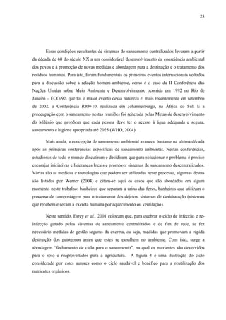 23
Essas condições resultantes de sistemas de saneamento centralizados levaram a partir
da década de 60 do século XX a um considerável desenvolvimento da consciência ambiental
dos povos e à promoção de novas medidas e abordagem para a destinação e o tratamento dos
resíduos humanos. Para isto, foram fundamentais os primeiros eventos internacionais voltados
para a discussão sobre a relação homem-ambiente, como é o caso da II Conferência das
Nações Unidas sobre Meio Ambiente e Desenvolvimento, ocorrida em 1992 no Rio de
Janeiro – ECO-92, que foi o maior evento dessa natureza e, mais recentemente em setembro
de 2002, a Conferência RIO+10, realizada em Johannesburgo, na África do Sul. E a
preocupação com o saneamento nestas reuniões foi reiterada pelas Metas de desenvolvimento
do Milênio que propõem que cada pessoa deve ter o acesso à água adequada e segura,
saneamento e higiene apropriada até 2025 (WHO, 2004).
Mais ainda, a concepção de saneamento ambiental avançou bastante na ultima década
após as primeiras conferências específicas de saneamento ambiental. Nestas conferências,
estudiosos de todo o mundo discutiram e decidiram que para solucionar o problema é preciso
encorajar iniciativas e lideranças locais e promover sistemas de saneamento descentralizados.
Várias são as medidas e tecnologias que podem ser utilizadas neste processo, algumas destas
são listadas por Werner (2004) e citam-se aqui os casos que são abordados em algum
momento neste trabalho: banheiros que separam a urina das fezes, banheiros que utilizam o
processo de compostagem para o tratamento dos dejetos, sistemas de desidratação (sistemas
que recebem e secam a excreta humana por aquecimento ou ventilação).
Neste sentido, Esrey et al., 2001 colocam que, para quebrar o ciclo de infecção e re-
infecção gerado pelos sistemas de saneamento centralizados e de fim de rede, se fez
necessário medidas de gestão seguras da excreta, ou seja, medidas que promovam a rápida
destruição dos patógenos antes que estes se espalhem no ambiente. Com isto, surge a
abordagem “fechamento de ciclo para o saneamento”, na qual os nutrientes são devolvidos
para o solo e reaproveitados para a agricultura. A figura 4 é uma ilustração do ciclo
considerado por estes autores como o ciclo saudável e benéfico para a reutilização dos
nutrientes orgânicos.
 