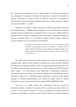 25
que, no passado foi considerada como lixo e águas residuais. Os sistemas que representam
essa abordagem de saneamento ambiental (ou saneamento ecológico) são baseados na
aplicação sistemática do controle do fluxo de materiais no processo de reciclagem de
nutrientes e água como uma alternativa higienicamente segura, circular e holística às soluções
convencionais (ESREY et al., 2001).
No Brasil, a Lei Federal 11.445 de 5 de janeiro de 2007 (Lei das Diretrizes Nacionais
do Saneamento Básico – LDNSB), também conhecida como Lei do Saneamento Ambiental,
estabelece diretrizes nacionais para o saneamento básico no país, para a política federal de
saneamento básico e obriga a vinculação do critério de proteção e salubridade ambiental nas
ações de saneamento. Ainda, o § 1º, do Artigo 45, capítulo VII da Lei admite a adoção de
soluções individuais em casos de ausência de redes públicas:
Na ausência de redes públicas de saneamento básico, serão admitidas soluções
individuais de abastecimento de água e de afastamento e destinação final dos
esgotos sanitários, observadas as normas editadas pela entidade reguladora e pelos
órgãos responsáveis pelas políticas ambiental, sanitária e de recursos hídricos (Lei
11.445, 2007, p13).
Na Europa várias iniciativas vêm sendo tomadas em prol de uma abordagem mais
sustentável para a gestão da água, baseada na substituição do conceito de águas residuárias
pelo conceito de reciclagem associada ao reuso. Em programas governamentais como o The
Euro-Mediterranean Regional Programme For Local Water Management (MEDA-Water) da
União Eropéia - UE, vários projetos estão combinando o conhecimento tradicional e
convencional com um novo grupo de técnicas que adotam uma flexibilidade da escala no
tratamento da água, isto é, combinam soluções localizadas, de pequena escala, também
chamadas de sistemas descentralizados, com soluções de grande escala ou sistemas
centralizados se estes se apresentam de maneira vantajosa (REGELSBERGER, 2007).
Para Esrey et al. (2001), existem duas características básicas nos projetos de
saneamento ecológico. Um deles é a separação da urina, evitando-se que ela se misture com
as fezes e o outro combina a urina com as fezes e as transformam em húmus através do
processo de compostagem. Em ambos os casos é possível gerenciar a excreta com pouca ou
 