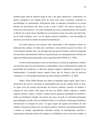 26
nenhuma água, além de mantê-la longe do solo e das águas superficiais e subterrâneas. Os
agentes patogênicos são tratados perto do local onde foram excretados, reduzindo as
possibilidades de contaminação. Praticamente todos os patógenos encontráveis na excreta
humana são provenientes das fezes, já que a urina é estéril, com poucas exceções (ex.
Schistosoma haemotobium - um verme trematóide que causa a esquistossomose, não existente
no Brasil). Se as fezes forem impedidas de se misturarem à urina, fica muito mais fácil tratá-
las de modo ecológico, sem o uso de agentes químicos poluidores e sem necessidade de
processos caros nem de estações de tratamento dispendiosas.
Em outras palavras, estes projetos estão relacionados a dois princípios básicos do
tratamento dos resíduos: (1) lidar com o problema o mais próximo possível da fonte e (2)
evitar efluentes diluídos, isto é, em um lugar onde seja possível manter o material nitrogenado
em uma forma suficientemente sólida ou concentrada para ser subsequentemente utilizado em
alguma atividade humana apropriada, como a agricultura (DAVISON et al., 2006).
O motivo destes princípios se deve ao fato de que no sistema de esgotamento sanitário
convencional, apesar de trazer benefícios à saúde pública, como o afastamento dos esgotos da
proximidade das residências, se observam impactos negativos significativos quando da sua
implementação. O principal aspecto negativo desse tipo de sistema, além de possíveis
vazamentos, é a concentração da poluição nas redes coletoras (SOARES et al, 2002)
Nhapi e Hoko (2004) afirmam que ambas as separações águas negras/ águas cinza e
urinas/fezes são viáveis e aumentam as oportunidades para uso dos resíduos direto no local.
As águas cinza são aquelas provenientes do chuveiro, banheira, lavatório de banheiro e
máquina de lavar roupas. Estas águas são ricas em sabões, sólidos suspensos e matéria
orgânica (cabelos, sangue e sêmen) e podem possuir pequenas quantidades de bactérias e
podem ser facilmente coletadas. Na maioria dos casos, ela pode ser reutilizada diretamente
para jardinagem ou pode sofrer um tratamento básico e ser utilizada na descarga de banheiros
convencionais ou lavagem de carros. As águas negras são aquelas provenientes do vaso
sanitário e da pia de cozinha, ricas em matéria orgânica e bactérias com potencial patogênico
e podem ser tratadas separadamente utilizando sistemas de decomposição anaeróbia e
compostagem utilizando sistemas de secagem ou em Banheiros secos, como por exemplo, os
 