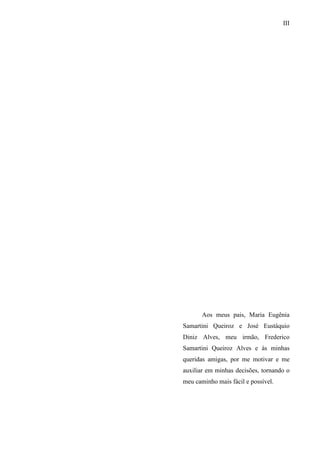 III
Aos meus pais, Maria Eugênia
Samartini Queiroz e José Eustáquio
Diniz Alves, meu irmão, Frederico
Samartini Queiroz Alves e às minhas
queridas amigas, por me motivar e me
auxiliar em minhas decisões, tornando o
meu caminho mais fácil e possível.
 