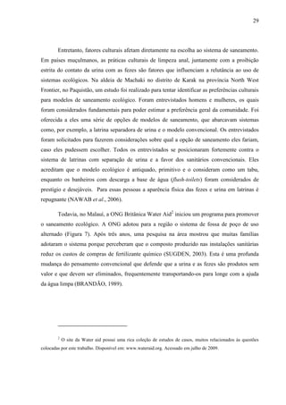 29
Entretanto, fatores culturais afetam diretamente na escolha ao sistema de saneamento.
Em países muçulmanos, as práticas culturais de limpeza anal, juntamente com a proibição
estrita do contato da urina com as fezes são fatores que influenciam a relutância ao uso de
sistemas ecológicos. Na aldeia de Machaki no distrito de Karak na província North West
Frontier, no Paquistão, um estudo foi realizado para tentar identificar as preferências culturais
para modelos de saneamento ecológico. Foram entrevistados homens e mulheres, os quais
foram considerados fundamentais para poder estimar a preferência geral da comunidade. Foi
oferecida a eles uma série de opções de modelos de saneamento, que abarcavam sistemas
como, por exemplo, a latrina separadora de urina e o modelo convencional. Os entrevistados
foram solicitados para fazerem considerações sobre qual a opção de saneamento eles fariam,
caso eles pudessem escolher. Todos os entrevistados se posicionaram fortemente contra o
sistema de latrinas com separação de urina e a favor dos sanitários convencionais. Eles
acreditam que o modelo ecológico é antiquado, primitivo e o consideram como um tabu,
enquanto os banheiros com descarga a base de água (flush-toilets) foram considerados de
prestígio e desejáveis. Para essas pessoas a aparência física das fezes e urina em latrinas é
repugnante (NAWAB et al., 2006).
Todavia, no Malauí, a ONG Britânica Water Aid2
iniciou um programa para promover
o saneamento ecológico. A ONG adotou para a região o sistema de fossa de poço de uso
alternado (Figura 7). Após três anos, uma pesquisa na área mostrou que muitas famílias
adotaram o sistema porque perceberam que o composto produzido nas instalações sanitárias
reduz os custos de compras de fertilizante químico (SUGDEN, 2003). Esta é uma profunda
mudança do pensamento convencional que defende que a urina e as fezes são produtos sem
valor e que devem ser eliminados, frequentemente transportando-os para longe com a ajuda
da água limpa (BRANDÃO, 1989).
2
O site da Water aid possui uma rica coleção de estudos de casos, muitos relacionados às questões
colocadas por este trabalho. Disponível em: www.wateraid.org. Acessado em julho de 2009.
 