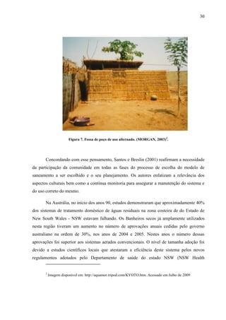 30
Figura 7. Fossa de poço de uso alternado. (MORGAN, 2003)3
.
Concordando com esse pensamento, Santos e Breslin (2001) reafirmam a necessidade
da participação da comunidade em todas as fases do processo de escolha do modelo de
saneamento a ser escolhido e o seu planejamento. Os autores enfatizam a relevância dos
aspectos culturais bem como a contínua monitoria para assegurar a manutenção do sistema e
do uso correto do mesmo.
Na Austrália, no início dos anos 90, estudos demonstraram que aproximadamente 40%
dos sistemas de tratamento doméstico de águas residuais na zona costeira de do Estado de
New South Wales - NSW estavam falhando. Os Banheiros secos já amplamente utilizados
nesta região tiveram um aumento no número de aprovações anuais cedidas pelo governo
australiano na ordem de 30%, nos anos de 2004 e 2005. Nestes anos o número dessas
aprovações foi superior aos sistemas aerados convencionais. O nível de tamanha adoção foi
devido a estudos científicos locais que atestaram a eficiência deste sistema pelos novos
regulamentos adotados pelo Departamento de saúde do estado NSW (NSW Health
3
Imagem disponível em: http://aquamor.tripod.com/KYOTO.htm. Acessado em Julho de 2009
 