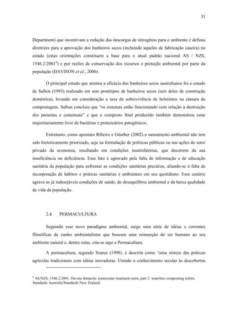 31
Department) que incentivam a redução das descargas de nitrogênio para o ambiente e definiu
diretrizes para a aprovação dos banheiros secos (incluindo aqueles de fabricação caseira) no
estado (estas orientações constituem a base para o atual padrão nacional AS / NZS,
1546.2:20014
) e por razões de conservação dos recursos e proteção ambiental por parte da
população (DAVISON et al., 2006).
O principal estudo que atestou a eficácia dos banheiros secos australianos foi o estudo
de Safton (1993) realizado em sete protótipos de banheiros secos (seis deles de construção
doméstica), levando em consideração a taxa de sobrevivência de helmintos na câmara de
compostagem. Safton concluiu que "os sistemas estão funcionando com relação à destruição
dos parasitas e comensais” e que o composto final produzido também demonstrou estar
majoritariamente livre de bactérias e protozoários patogênicos.
Entretanto, como apontam Ribeiro e Günther (2002) o saneamento ambiental não tem
sido historicamente priorizado, seja na formulação de políticas públicas ou nas ações do setor
privado da economia, resultando em condições insatisfatórias, que decorrem da sua
insuficiência ou deficiência. Esse fato é agravado pela falta de informação e de educação
sanitária da população para enfrentar as condições sanitárias precárias, aliando-se à falta de
incorporação de hábitos e práticas sanitárias e ambientais em seu quotidiano. Esse cenário
agrava as já indesejáveis condições de saúde, de desequilíbrio ambiental e da baixa qualidade
de vida da população.
2.4. PERMACULTURA
Seguindo esse novo paradigma ambiental, surge uma série de idéias e correntes
filosóficas de cunho ambientalistas que buscam uma reinserção do ser humano ao seu
ambiente natural e, dentre estas, cita-se aqui a Permacultura.
A permacultura, segundo Soares (1998), é descrita como “uma síntese das práticas
agrícolas tradicionais com idéias inovadoras. Unindo o conhecimento secular às descobertas
4
AS/NZS, 1546.2:2001. On-site domestic wastewater treatment units, part 2: waterless composting toilets.
Standards Australia/Standards New Zealand.
 