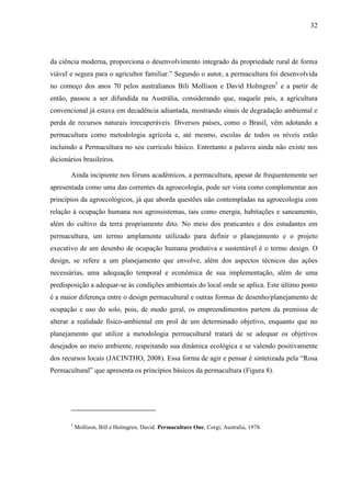 32
da ciência moderna, proporciona o desenvolvimento integrado da propriedade rural de forma
viável e segura para o agricultor familiar.” Segundo o autor, a permacultura foi desenvolvida
no começo dos anos 70 pelos australianos Bili Mollison e David Holmgren5
e a partir de
então, passou a ser difundida na Austrália, considerando que, naquele país, a agricultura
convencional já estava em decadência adiantada, mostrando sinais de degradação ambiental e
perda de recursos naturais irrecuperáveis. Diversos países, como o Brasil, vêm adotando a
permacultura como metodologia agrícola e, até mesmo, escolas de todos os níveis estão
incluindo a Permacultura no seu currículo básico. Entretanto a palavra ainda não existe nos
dicionários brasileiros.
Ainda incipiente nos fóruns acadêmicos, a permacultura, apesar de frequentemente ser
apresentada como uma das correntes da agroecologia, pode ser vista como complementar aos
princípios da agroecológicos, já que aborda questões não contempladas na agroecologia com
relação à ocupação humana nos agrossistemas, tais como energia, habitações e saneamento,
além do cultivo da terra propriamente dito. No meio dos praticantes e dos estudantes em
permacultura, um termo amplamente utilizado para definir o planejamento e o projeto
executivo de um desenho de ocupação humana produtiva e sustentável é o termo design. O
design, se refere a um planejamento que envolve, além dos aspectos técnicos das ações
necessárias, uma adequação temporal e econômica de sua implementação, além de uma
predisposição a adequar-se às condições ambientais do local onde se aplica. Este último ponto
é a maior diferença entre o design permacultural e outras formas de desenho/planejamento de
ocupação e uso do solo, pois, de modo geral, os empreendimentos partem da premissa de
alterar a realidade físico-ambiental em prol de um determinado objetivo, enquanto que no
planejamento que utilize a metodologia permacultural tratará de se adequar os objetivos
desejados ao meio ambiente, respeitando sua dinâmica ecológica e se valendo positivamente
dos recursos locais (JACINTHO, 2008). Essa forma de agir e pensar é sintetizada pela “Rosa
Permacultural” que apresenta os princípios básicos da permacultura (Figura 8).
5
Mollison, Bill e Holmgren, David. Permaculture One, Corgi, Australia, 1978.
 