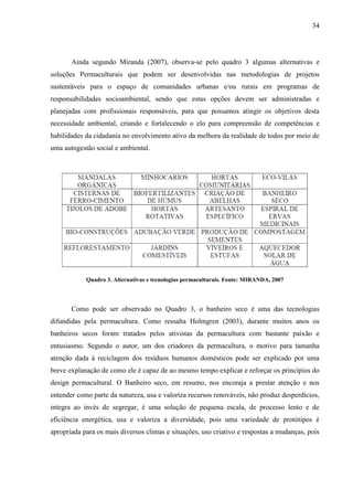34
Ainda segundo Miranda (2007), observa-se pelo quadro 3 algumas alternativas e
soluções Permaculturais que podem ser desenvolvidas nas metodologias de projetos
sustentáveis para o espaço de comunidades urbanas e/ou rurais em programas de
responsabilidades socioambiental, sendo que estas opções devem ser administradas e
planejadas com profissionais responsáveis, para que possamos atingir os objetivos desta
necessidade ambiental, criando e fortalecendo o elo para compreensão de competências e
habilidades da cidadania no envolvimento ativo da melhora da realidade de todos por meio de
uma autogestão social e ambiental.
Quadro 3. Alternativas e tecnologias permaculturais. Fonte: MIRANDA, 2007
Como pode ser observado no Quadro 3, o banheiro seco é uma das tecnologias
difundidas pela permacultura. Como ressalta Holmgren (2003), durante muitos anos os
banheiros secos foram tratados pelos ativistas da permacultura com bastante paixão e
entusiasmo. Segundo o autor, um dos criadores da permacultura, o motivo para tamanha
atenção dada à reciclagem dos resíduos humanos domésticos pode ser explicado por uma
breve explanação de como ele é capaz de ao mesmo tempo explicar e reforçar os princípios do
design permacultural. O Banheiro seco, em resumo, nos encoraja a prestar atenção e nos
entender como parte da natureza, usa e valoriza recursos renováveis, não produz desperdícios,
integra ao invés de segregar, é uma solução de pequena escala, de processo lento e de
eficiência energética, usa e valoriza a diversidade, pois uma variedade de protótipos é
apropriada para os mais diversos climas e situações, uso criativo e respostas a mudanças, pois
 