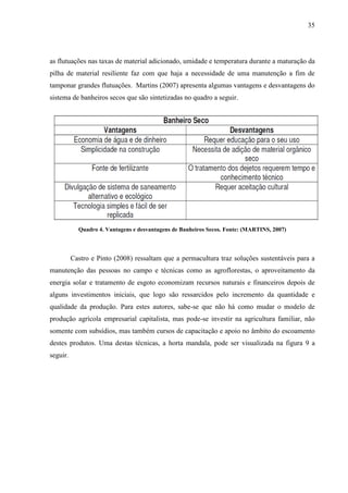 35
as flutuações nas taxas de material adicionado, umidade e temperatura durante a maturação da
pilha de material resiliente faz com que haja a necessidade de uma manutenção a fim de
tamponar grandes flutuações. Martins (2007) apresenta algumas vantagens e desvantagens do
sistema de banheiros secos que são sintetizadas no quadro a seguir.
Quadro 4. Vantagens e desvantagens de Banheiros Secos. Fonte: (MARTINS, 2007)
Castro e Pinto (2008) ressaltam que a permacultura traz soluções sustentáveis para a
manutenção das pessoas no campo e técnicas como as agroflorestas, o aproveitamento da
energia solar e tratamento de esgoto economizam recursos naturais e financeiros depois de
alguns investimentos iniciais, que logo são ressarcidos pelo incremento da quantidade e
qualidade da produção. Para estes autores, sabe-se que não há como mudar o modelo de
produção agrícola empresarial capitalista, mas pode-se investir na agricultura familiar, não
somente com subsídios, mas também cursos de capacitação e apoio no âmbito do escoamento
destes produtos. Uma destas técnicas, a horta mandala, pode ser visualizada na figura 9 a
seguir.
 