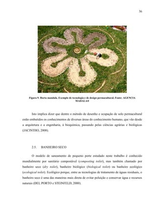 36
Figura 9. Horta mandala. Exemplo de tecnologia e de design permacultural. Fonte: AGENCIA
MADALA®
Isto implica dizer que dentre o método de desenho e ocupação de solo permacultural
estão embutidos os conhecimentos de diversas áreas do conhecimento humano, que vão desde
a arquitetura e a engenharia, à bioquímica, passando pelas ciências agrárias e biológicas
(JACINTHO, 2008).
2.5. BANHEIRO SECO
O modelo de saneamento de pequeno porte estudado neste trabalho é conhecido
mundialmente por sanitário compostável (composting toilet), mas também chamado por
banheiro seco (dry toilet), banheiro biológico (biological toilet) ou banheiro ecológico
(ecological toilet). Ecológico porque, entre as tecnologias de tratamento de águas residuais, o
banheiro seco é uma das maneiras mais direta de evitar poluição e conservar água e recursos
naturais (DEL PORTO e STEINFELD, 2000).
 