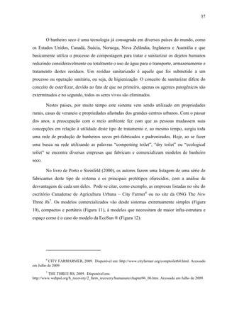 37
O banheiro seco é uma tecnologia já consagrada em diversos países do mundo, como
os Estados Unidos, Canadá, Suécia, Noruega, Nova Zelândia, Inglaterra e Austrália e que
basicamente utiliza o processo de compostagem para tratar e sanitarizar os dejetos humanos
reduzindo consideravelmente ou totalmente o uso de água para o transporte, armazenamento e
tratamento destes resíduos. Um resíduo sanitarizado é aquele que foi submetido a um
processo ou operação sanitária, ou seja, de higienização. O conceito de sanitarizar difere do
conceito de esterilizar, devido ao fato de que no primeiro, apenas os agentes patogênicos são
exterminados e no segundo, todos os seres vivos são eliminados.
Nestes países, por muito tempo este sistema vem sendo utilizado em propriedades
rurais, casas de veraneio e propriedades afastadas dos grandes centros urbanos. Com o passar
dos anos, a preocupação com o meio ambiente fez com que as pessoas mudassem suas
concepções em relação à utilidade deste tipo de tratamento e, ao mesmo tempo, surgiu toda
uma rede de produção de banheiros secos pré-fabricados e padronizados. Hoje, ao se fazer
uma busca na rede utilizando as palavras “composting toilet”, “dry toilet” ou “ecological
toilet” se encontra diversas empresas que fabricam e comercializam modelos de banheiro
seco.
No livro de Porto e Steinfeld (2000), os autores fazem uma listagem de uma série de
fabricantes deste tipo de sistema e os principais protótipos oferecidos, com a análise de
desvantagens de cada um deles. Pode se citar, como exemplo, as empresas listadas no site do
escritório Canadense de Agricultura Urbana – City Farmer6
ou no site da ONG The New
Three Rs7
. Os modelos comercializados vão desde sistemas extremamente simples (Figura
10), compactos e portáteis (Figura 11), à modelos que necessitam de maior infra-estrutura e
espaço como é o caso do modelo da EcoSun ® (Figura 12).
6
CITY FARMARMER, 2009. Disponível em: http://www.cityfarmer.org/comptoilet64.html. Acessado
em Julho de 2009
7
THE THREE RS, 2009. Disponível em:
http://www.webpal.org/b_recovery/2_farm_recovery/humanure/chapter06_06.htm. Acessado em Julho de 2009.
 