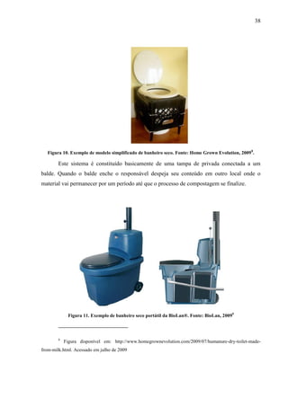 38
Figura 10. Exemplo de modelo simplificado de banheiro seco. Fonte: Home Grown Evolution, 20098
.
Este sistema é constituído basicamente de uma tampa de privada conectada a um
balde. Quando o balde enche o responsável despeja seu conteúdo em outro local onde o
material vai permanecer por um período até que o processo de compostagem se finalize.
Figura 11. Exemplo de banheiro seco portátil da BioLan®. Fonte: BioLan, 20099
8
Figura disponível em: http://www.homegrownevolution.com/2009/07/humanure-dry-toilet-made-
from-milk.html. Acessado em julho de 2009
 