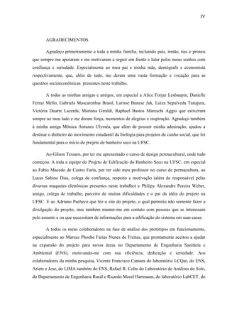 IV
AGRADECIMENTOS
Agradeço primeiramente a toda a minha família, incluindo pais, irmão, tias e primos
que sempre me apoiaram e me motivaram a seguir em frente e lutar pelos meus sonhos com
confiança e seriedade. Especialmente ao meu pai e minha mãe, demógrafo e economista
respectivamente, que, além de tudo, me deram uma vasta formação e vocação para as
questões socioeconômicas presentes neste trabalho.
A todas as minhas amigas e amigos, em especial a Alice Forjaz Lesbaupin, Danielle
Ferraz Mello, Gabriela Mascarenhas Brasil, Larisse Bunese Juk, Luiza Sepulveda Tanajura,
Victória Duarte Lacerda, Mariana Giraldi, Raphael Bastos Mareschi Aggio que estiveram
sempre ao meu lado e me deram força, momentos de alegrias e inspiração. Agradeço também
à minha amiga Mônica Antunes Ulysséa, que além de possuir minha admiração, ajudou a
destinar o dinheiro do movimento estudantil da biologia para projetos de cunho social, que foi
fundamental para o início do projeto de banheiro seco na UFSC.
Ao Gilson Tessaro, por ter me apresentado o curso de design permacultural, onde tudo
começou. A toda a equipe do Projeto de Edificação do Banheiro Seco na UFSC, em especial
ao Fabio Macedo de Castro Faria, por ter sido meu professor no curso de permacultura, ao
Lucas Sabino Dias, colega de confiança, respeito e motivação (além de responsável pelas
diversas maquetes eletrônicas presentes neste trabalho) e Philipy Alexandre Pereira Weber,
amigo, colega de trabalho, parceiro de muitas dificuldades e o pai da idéia do projeto na
UFSC. E ao Adriano Pacheco que fez o site do projeto, o qual permitiu não somente fazer a
divulgação do projeto, mas também manter-me em contato com pessoas que se interessam
pelo assunto e ou que necessitam de informações para a edificação do sistema em suas casas.
A todos os meus colaboradores na fase de análise dos protótipos em funcionamento,
especialmente ao Marcus Phoebe Farias Nunes de Freitas, que prontamente aceitou a ajudar
na expansão do projeto para novas áreas no Departamento de Engenharia Sanitária e
Ambiental (ENS), motivando-me com sua eficiência, dedicação e seriedade. Aos
colaboradores da minha pesquisa, Vicente Francisco Camara do laboratório LCQar, do ENS,
Arlete e Jose, do LIMA também do ENS, Rafael R. Colto do Laboratório de Análises do Solo,
do Departamento de Engenharia Rural e Ricardo Morel Hartmann, do laboratório LabCET, do
 