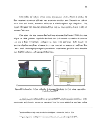 39
Este modelo de banheiro separa a urina dos resíduos sólidos. Dentro da unidade há
dois containeres separados utilizados para armazenar o resíduo seco. Enquanto um está em
uso o outro está inativo, permitindo assim que a matéria orgânica seja compostada. Este
modelo não requer nem água nem energia elétrica para seu funcionamento. E está cotado em
torno de €600 euros.
Cabe ainda citar aqui empresa EcoSun® que, como explica Ramani (2008), teve sua
origem em 1989, quando o engenheiro Britânico Paul Calvert criou um modelo de banheiro
seco que é hoje popularmente conhecido na Índia como eco-toilet. Este modelo foi
responsável pela separação da urina das fezes o que promovia um saneamento ecológico. Em
1994, Calvert criou sua própria organização chamada EcoSolutions que desde então construiu
mais de 2000 banheiros ecológicos por toda a Índia.
(a) (b)
Figura 12. Banheiro Seco EcoSan. (a) Detalhe do sistema pré-fabricado. (b) Corte lateral esquemático.
Fonte: EcoSun, 200910
.
Além disso, como afirmam Porto e Steinfeld (2000), muitos estados americanos estão
aumentando a rigidez das normas de tratamento local de águas residuais e, por isso, muitas
9
Figura disponível: http://shop.biolan.co.uk/index.php. Acessado em: julho de 2009.
10
Figura disponível em: http://www.ecosanaustralia.com.au/. Acessado em julho de 2009.
 