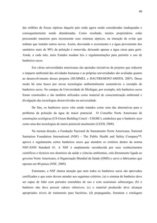 40
das milhões de fossas sépticas daquele país estão agora sendo consideradas inadequadas e
consequentemente sendo abandonadas. Como resultado, muitos proprietários estão
procurando maneiras para incrementar seus sistemas sépticos, na intenção de evitar que
tenham que instalar outros novos. Assim, desviando o excremento e a água proveniente dos
sanitários mais de 90% da poluição é removida, deixando apenas a água cinza para gerir.
Ainda, a cada mês, mais Estados mudam leis e regulamentações para permitir o uso de
banheiros secos.
Em várias universidades americanas são apoiadas iniciativas de projetos que reduzem
o impacto ambiental das atividades humanas e as próprias universidades são avaliadas quanto
ao desenvolvimento desses projetos (HUMMEL e DAUTREMONT-SMITH, 2007). Desse
modo há uma busca por novas tecnologias ambientalmente sustentáveis a exemplo de
banheiros secos. No campus da Universidade de Michigan, por exemplo, três banheiros secos
foram construídos e são também utilizados como material de conscientização ambiental e
divulgação das tecnologias desenvolvidas na universidade.
De fato, os banheiros secos vêm sendo tratados como uma das alternativas para o
problema da poluição da água de maior potencial. O Conselho Norte Americano de
construções ecológicas (US Green Building Concil - USGBC), estabelece que o banheiro seco
como uma das tecnologias de maior potencial atualmente (LEED, 2008).
Na mesma direção, a Fundação Nacional de Saneamento Norte Americana, National
Sanitation Foundation International (NSF) - The Public Health and Safety Company™,
aprova e regulamenta certos banheiros secos que atendem os critérios dentro da norma
NSF/ANSI Standard 41. A NSF é amplamente reconhecida por seus conhecimentos
científicos e técnicos nos domínios da saúde e ciências ambientais, está diretamente ligada ao
governo Norte Americano, à Organização Mundial da Saúde (OMS) e serve a fabricantes que
operam em 80 países (NSF, 2009).
Entretanto, a NSF chama atenção que nem todos os banheiros secos são aprovados
certificados e que estes devem atender aos seguintes critérios: (a) o sistema do banheiro deve
ser capaz de lidar com períodos estendidos de uso e com ocasionais sobrecargas; (b) o
banheiro não deve possuir odores ofensivos; (c) o material produzido deve alcançar
apropriados níveis de tratamento para bactérias; (d) propagandas, literatura e rotulagem
 